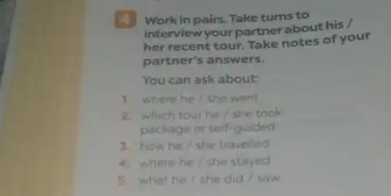 4 Work in pairs. Take turns to
interview your partner about his /
her recent tour. Take notes of your
partner's answers.
You can ask about:
1. where he/she went
2. which tour he/she took
package or self-guided
3. how he/she travelled
4. where he/she stayed
5. what he/she did / saw