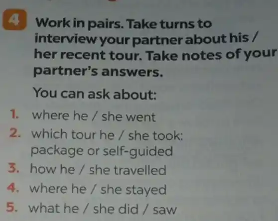 4 Work in pairs . Take turns to
interview your partner about his /
her recent tour.Take notes of your
partner's answers.
You can ask about:
1. where he/she went
2. which tour he / she took:
package or self-guided
3.how he/she travelled
4. where he/she stayed
5. what he/she did / saw