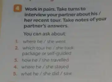 4 Workin pairs. Take turns to
interview your partner about his /
her recent tour. Take notes of your
partner's answers.
You can ask about:
1. where he/she went
2. which tour he/she took
package or self-guided
3. how he/she travelled
4. where he/she stayed
5. what he/she did / saw