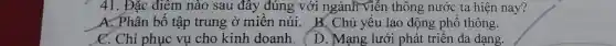 41. Đặc điêm nào sau đây đúng với ngành viễn thông nước ta hiện nay?
A. Phân bố tập trung ở miền núi. B. Chủ yếu lao động phổ thông.
C. Chỉ phục vụ cho kinh doanh.
Mạng lưới phát triển đa dang.