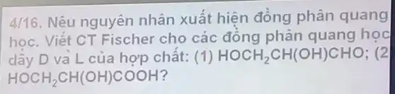 4/16. Nêu nguyên nhân xuất hiện đồng phân quang
học. Viết CT Fischer cho các đồng phân quang hoc
dãy D và L của hợp chất: (1) HOCH_(2)CH(OH)CHO ; (2
HOCH_(2)CH(OH)COOH