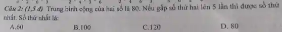 4'2'6'3	2 4 3 6	2.4
Câu 2: (1,5 đ)Trung bình cộng của hai số là 80. Nếu gấp số thứ hai lên 5 lần thì được số thứ
nhất. Số thứ nhất là:
A. 60
B.100
C. 120
D. 80