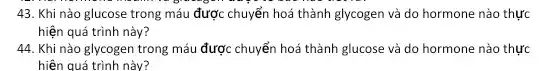 43. Khi nào glucose trong máu được chuyển hoá thành glycogen và do hormone nào thực
hiện quá trình này?
44. Khi nào glycogen trong máu được chuyển hoá thành glucose và do hormone nào thực
hiện quá trình này?