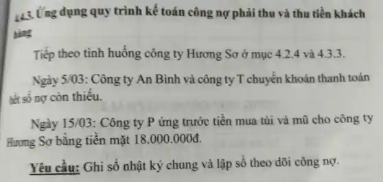 43. Ứng dụng quy trình kế toán công nợ phải thu và thu tiền khách
hàng
Tiếp theo tình huống công ty Hương Sơ ở mục 4.2.4 và 4.3.3.
Ngày 5/03:Công ty An Bình và công ty T chuyển khoản thanh toán
hết số nợ còn thiếu.
Ngày 15/03 : Công ty P ứng trước tiền mua túi và mũ cho công ty
Hương Sơ bằng tiền mặt 18.000.000d
Yêu cầu:Ghi số nhật ký chung và lập số theo dõi công nợ.