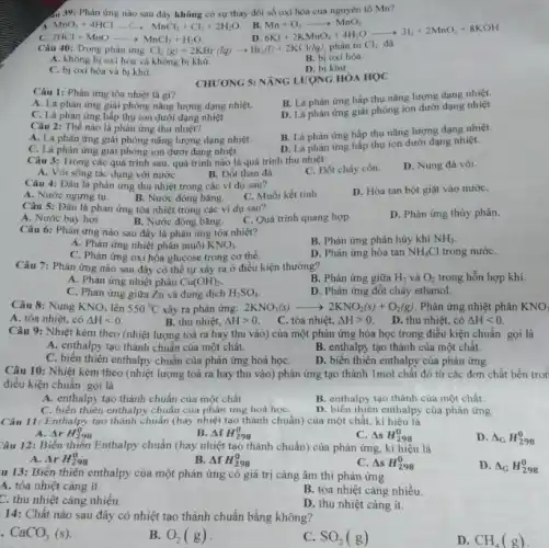 44 39: Phản ứng nào sau đây không có sự thay đổi số oxi hóa của nguyên tố Mn?
MnO_(2)+4HClarrow MnCl_(2)+Cl_(2)+2H_(2)O
B.
C. 2HCl+MnOarrow MnCl_(2)+H_(2)O
Mn+O_(2)arrow MnO_(2) 6KI+2KMnO_(4)+4H_(2)Oarrow 3I_(2)+2MnO_(2)+8KOH di+2KCl/de, phgrave (a)n tiilliCl_(2)da
Câu 40: Trong phàn ung Cl_(2)(g)+2KBr(lq)arrow Br_(2)(l)+2KCl(lq)
A. không bi oxi hóa và không bị khử.
B. bi oxi hóa
C. bị oxi hóa và bị khử.
D. bi khừ
CHƯƠNG 5: NĂNG LƯỢNG HÓA HOC
Câu 1: Phản ứng tỏa nhiệt là gì?
B. Là phản ứng hấp thụ nǎng lượng dạng nhiệt.
A. Là phản ứng giải phóng nǎng lượng dạng nhiệt.
D. Là phàn ứng giai phóng ion dưới dạng nhiệt
C. Là phản ứng hấp thụ ion dưới dạng nhiệt.
Câu 2: Thế nào là phản ứng thu nhiệt?
A. Là phản ứng giải phóng nǎng lượng dạng nhiệt.
B. Là phản ứng hấp thụ nǎng lượng dạng nhiệt.
C. Là phản ứng giải phóng ion dưới dạng nhiệt.
D. Là phản ứng hấp thụ ion dưới dạng nhiệt.
Câu 3: Trong các quá trình sau, quá trình nào là quá trình thu nhiệt:
C. Đốt cháy cồn.
D. Nung đá vôi.
A. Vôi sống tác dụng với nướC.
B. Đốt than đá.
Câu 4: Đâu là phản ứng thu nhiệt trong các ví dụ sau?
A. Nước ngưng tụ.
B. Nước đóng bǎng.
C. Muối kết tinh
D. Hòa tan bột giặt vào nướC.
Câu 5: Đâu là phản ứng tỏa nhiệt trong các ví dụ sau?
D. Phản ứng thủy phân.
A. Nước bay hơi
B. Nước đóng bǎng C. Quá trình quang hợp
Câu 6: Phản ứng nào sau đây là phản ứng tỏa nhiệt?
B. Phản ứng phân hủy khí NH_(3)
A. Phản ứng nhiệt phần muối KNO_(3)
C. Phản ứng oxi hóa glucose trong cơ thể.
D. Phản ứng hòa tan NH_(4)Cl trong nướC.
Câu 7: Phản ứng nào sau đây có thể tự xảy ra ở điều kiện thường?
B. Phản ứng giữa H_(2) và O_(2) trong hỗn hợp khí.
A. Phản ứng nhiệt phân Cu(OH)_(2)
C. Phản ứng giữa Zn và dung dịch H_(2)SO_(4)
D. Phản ứng đốt cháy ethanol.
Câu 8: Nung KNO_(3) lên 550^circ C xảy ra phản ứng: 2KNO_(3)(s)arrow 2KNO_(2)(s)+O_(2)(g) Phản ứng nhiệt phân KNO
A. tỏa nhiệt, có Delta Hlt 0.
B. thu nhiệt, Delta Hgt 0.
C. tỏa nhiệt, Delta Hgt 0.
D. thu nhiệt, có Delta Hlt 0
Câu 9: Nhiệt kèm theo (nhiệt lượng toả ra hay thu vào)) của một phản ứng hóa học trong điều kiện chuẩn gọi là
A. enthalpy tạo thành chuẩn của một chất.
B. enthalpy tạo thành của một chất.
C. biến thiên enthalpy chuẩn của phản ứng hoá họC.
Câu 10: Nhiệt kèm theo (nhiệt lượng toả ra hay thu vào)phản ứng tạo thành 1mol chất đó từ các đơn chất bền tron
D. biến thiên enthalpy của phản ứng.
A. enthalpy tạo thành chuẩn của một chất.
B. enthalpy tạo thành của một chất.
C. biến thiên enthalpy chuẩn của phản ứng hoá họC.
D. biến thiên enthalpy của phàn ứng
Câu 11: Enthalpy tạo thành chuẩn (hay nhiệt tạo thành chuẩn) của một chất, kí hiệu là
B. Delta fH_(298)^0
A. Delta rH_(298)^0
Delta sH_(298)^0
D. Delta _(G)H_(298)^0
Câu 12: Biến thiên Enthalpy chuẩn (hay nhiệt tạo thành chuẩn) của phản ứng, kí hiệu là
A. Delta rH_(298)^0
B. Delta fH_(298)^0
Delta sH_(298)^0
D. Delta _(G)H_(298)^0
u 13: Biến thiên enthalpy của một phản ứng có giá trị càng âm thì phản ứng
A. tỏa nhiệt càng ít.
B. tỏa nhiệt càng nhiều.
C. thu nhiệt càng nhiều.
D. thu nhiệt càng ít.
14: Chất nào sau đây có nhiệt tạo thành chuẩn bằng không?
CaCO_(3)(s)
B. O_(2)(g)
SO_(2)(g)
D. CH_(4)(g)