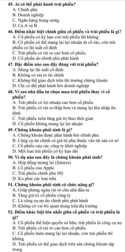 45. Ai có thể phát hành trái phiếu?
A. Chính phủ
B. Doanh nghiệp
C. Ngân hàng trung ương
D. Cả A và B
46. Điểm khác biệt chính giữa cổ phiếu và trái phiếu là gì?
A. Cổ phiếu có kỳ hạn còn trái phiếu thì không
B. Cổ phiếu có thể mang lại lợi nhuận từ cổ tức . còn trái
phiếu có lãi suất cố định
C. Trái phiếu có rủi ro cao hơn cổ phiếu
D. Cổ phiếu do chính phủ phát hành
47. Đặc điểm nào sau đây đúng với trái phiếu?
A. Mang lại lãi suất cố định
B. Không có rủi ro tài chính
C. Không thể giao dịch trên thị trường chứng khoán
D. Chỉ có thể phát hành bởi doanh nghiệp
48. Vì sao nhà đầu tư chọn mua trái phiếu thay vì cô
phiếu?
A. Trái phiếu có lợi nhuận cao hơn cổ phiếu
B. Trái phiếu có rủi ro thấp hơn và mang lại thu nhập ổn
định
C. Trái phiếu luôn tǎng giá trị theo thời gian
D. Cổ phiếu không mang lại lợi nhuận
49. Chứng khoán phải sinh là gì?
A. Chứng khoán được phát hành bởi chính phủ
B. Công cụ tài chính có giá trị phụ thuộc vào tài sản cơ sở
C. Cổ phiếu của các công ty khởi nghiệp
D. Một loại trái phiếu có kỳ hạn dài
50. Ví dụ nào sau đây là chứng khoán phái sinh?
A. Hợp đồng tương lai (futures)
B. Cổ phiếu của Apple
C. Trái phiếu chính phủ Mỹ
D. Ko phải các loại trên
51. Chứng khoán phải sinh có chức nǎng gì?
A. Giúp phòng ngừa rủi ro cho nhà đầu tư
B. Tǎng giá trị cô phiêu công ty
C. Là công cụ nợ do chính phủ phát hành
D. Không có vai trò quan trọng trên thị trường
52. Điểm khác biệt lớn nhất giữa cổ phiếu và trái phiếu là
gì?
A. Cổ phiếu thể hiện quyền sở hữu , trái phiếu là công cụ nợ
B. Trái phiếu có rủi ro cao hơn cổ phiếu
C. Cổ phiếu luôn mang lại lợi nhuận., còn trái phiếu thì
không
D. Trái phiếu có thể giao dịch trên sản chứng khoán tập
trung