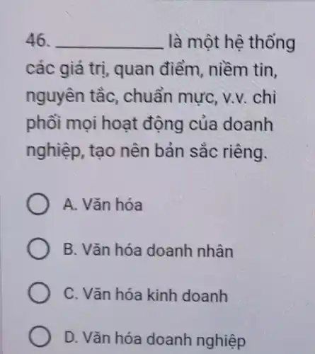 46. __ là một hệ thống
các giá trị quan điểm niềm tin,
nguyên tằc,. chuẩn mực, v.v.. chi
phối mọi hoạt động của doanh
nghiệp, tạo nên bản sắc riêng.
A. Vǎn hóa
B. Vǎn hóa doanh nhân
C. Vǎn hóa kinh doanh
D. Vǎn hóa doanh nghiệp