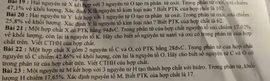 47,1%  về khố )i lượ ng. Xá kết hợp với 3 n guyên kim loai nào ? Biết PTK của hợp chất là 102.
Bài 1 : Hai xi chiếm
Bài 20 : Hai nguyên tử J ( kết hợ < là ng nguy lên tử O tạo ra phân tử oxit. Trong phân tử oxit, oxi chiếm
25,8%  về khố )i lượng. Xác định Y là nguyên tố kim loại nào ? Biết PTK của hợp chất là 62.
Bài 21 :Một : hợp chất X,có PTK bằng 94dvC. Trong phân tử của hợp hất ngu yên tố oxi chiếm 17,02% 
về khối lượng, còn lại X có PTK tố K Hãy ch Trong số nguy lên tử natri và oxi có trong phân tử của hợp
chất trên lượng
Bài 22 : Một hợp chất x hợp chất muyên tố C và Q, có PTK bằng 28dvC Trong phân tử của hợp chất
nguyên tố C chiến chất về khối lương. còn lai là nou TK bằng Hãy cho biết số nguyên tử C và O có
42,86% 
trong p hân tử của hợp chất trên . Vié ít CTHH của hợp chất.
Bài 23 : Một nguyên t * M kết hợp với 3 ngl vên tử H tao thành hợp chất v ới hidro Trong phân tử, khối
lượng H chiêm 17,65%  Xác định nguyên tố M. Biết pik của hợp chất là 17.