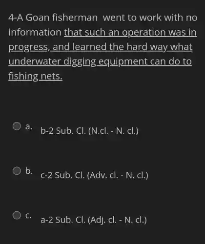 4-A Goan fisherman went to work with no
information that such an operation was in
progress , and learned the hard way what
underwater digging , eq uipment can do to
fishing nets.
a.
b-2Sub.Cl.(N.Cl.-N.Cl.)
b.
c-2Sub.Cl.(Adv.Cl.-N.Cl.)
C.
a-2Sub.Cl.(Adj.Cl.-N.Cl.)