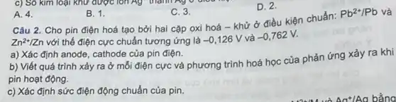 A. 4.
B. 1.
C. 3.
D. 2.
Câu 2. Cho pin điện hoá tạo bởi hai cặp oxi hoá - khử ở điều kiện chuẩn: Pb^2+/Pb và
Zn^2+/Zn
với thế điện cực chuẩn tương ứng là
-0,126V và -0,762V.
a) Xác định anode cathode của pin điện.
b) Viết quá trình xảy ra ở mỗi điện cực và phương trình hoá học của phản ứng xảy ra khi
pin hoạt động.
c) Xác định sức điện động chuẩn của pin.