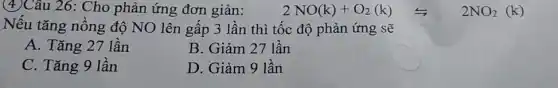 (4)Câu 26: Cho phản ứng đơn giản: 2NO(k)+O_(2)(k) Longleftrightarrow 2NO_(2)(k)
Nếu tǎng nồng độ NO lên gấp 3 lần thì tốc độ phản ứng sẽ
A. Tǎng 27 lần
B. Giảm 27 lần
C. Tǎng 9 lần
D. Giảm 9 lần