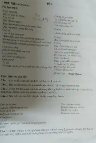 Đề 4
I. ĐQC HIEU (4,0 điếm)
Đoc đọn trich:
Tốc tôi còn để chòm
Nay trò về
Đầu đã hoa râm __
Sau cuộc trường chính ba mươi nǎm
Ngày ra trân
Conta ba mu vum
Ta luoi liem cim cắt rón
đời
Ven toàn, sung sức __
Con ta
Manh chiếu rách con nằm
Conta
Bat com nghèo mẹ con an
Conta
Câu dân ca me con hat __
Tất cả thành sixa ngot
Nuôi con ngày tring nước __
Để hôm nay con được sóng
Được lớn khôn __
Được chiến đầu hel minh
Vi tu do cua To Qube
minh
To Quóc thành tho!
(Trich"To" - Phùng Quân )
Quỳ rap tràn xuống đất làng
Con ta. __
Con ta đất làng quê
Thẩm đẳm màu bao anh hùng đã khuất
Không ngọn có nào không long lanh nước mặt
Không là cây nào không môn chất gian lao!
Conta on cha
Đã yêu đầm thẳm.mẹ con
Conta on me
Da sinh con đúng lúc
Con ta trời
Ta đất
Dã mura thuận gió hoà đêm mẹ lên giường sinh
Thực hiện các yêu cầu:
Câu 1. Chi ra dấu hiệu đề xác định thể thơ của đoạn trich.
Câu 2. Hãy chi ra những điều mà nhân vật trữ tình "ta" trong đoạn trich trên.
Câu 3. Trình bày hiệu quả của việc sử dụng kết hợp hình thức lời kê chuyện (xung tôi) và
hình thức lời tâm sự (xưng con) trong đoạn trich trên.
Câu 4. Nêu hiệu quả của biện pháp tu tử điệp trong đoạn tho sau:
Conta on cha
Đa yêu đầm thầm mẹ con
Ven toan sung sike
Con tạ on mẹ
Da sinh con đúng lúc
Con ta trời
Ta đất
Da mura thuân gió hoà đêm mẹ lên giường
sinh
Từ tâm trạng và suy nghĩ của nhân vật trữ tinh trong dozn trich, anh/chị hãy bay to
lòng biết ơn trong moi con ngtfor.