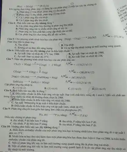 4P(s)+5O_(2)(g)arrow 2P_(2)O_(5)(s)
Khi ngừng đun nóng phản ứng (1) dừng lại còn phản ứng (2) tiếp tục xảy ra, chứng tỏ
A. Phản ứng (1) tỏa nhiệt, phản ứng (2)thu nhiệt.
B. Phản ứng (1)thu nhiệt, phản ứng (2) tỏa nhiệt.
C. Cả 2 phản ứng đều tỏa nhiệt.
D. Cả 2 phản ứng đều thu nhiệt.
nào sau đây không đúng ?
A. Các phản ứng phân hủy thường là phản ứng thu nhiệt.
B. Phản ứng càng tỏa ra nhiều nhiệt càng sẽ xảy ra.
C. Phản ứng oxi hóa chất béo cung cấp nhiệt cho cơ thể.
D. Các phản ứng khi đun nóng đều dễ xảy ra hơn.
Câu 5: Cho phương trình nhiệt hóa học của phản ứng :
2H_(2)(g)+O_(2)(g)arrow 2H_(2)O(l)
Phản ứng trên là phản ứng
A. Thu nhiệt
B. Tóa nhiệt
C. Không có sự thay đổi nǎng lượng.
D. Có sự hấp thụ nhiệt lượng từ môi trường xung quanh.
Câu 6: Điều kiện nào sau đây không phải là điều kiện chuẩn ?
B. Áp suất 1bar và nhiệt độ 298K
A. Áp suất 1bar và nhiệt độ 25^circ C hay 298K
C. Áp suất 1bar và nhiệt độ 25^circ C
D. Áp suất 1bar và nhiệt độ 25K
Câu 7: Dựa vào phương trình nhiệt hóa học của các phản ứng sau :
CO_(2)(g)arrow CO(g)+(1)/(2)O_(2)(g)
Delta _(r)H_(298)^0=-1110,21kJ(1)
Delta _(r)H_(298)^0=+280,00kJ(2)
2Na(s)+2H_(2)O(l)arrow 2NaOH(aq)+H_(2)(g) Delta _(r)H_(298)^0=-367,50kJ(3)
ZnSO_(4)(s)arrow ZnO(s)+SO_(2)(g)	Delta _(r)H_(298)^0=+235,21kJ( (4)
Cặp phản ứng thu nhiệt là
A. (1) và (2)
B. (3) và (4)
C. (1) và (3)
Câu 8: Phát biểu nào sau đây là đúng ?
(A. Điều kiện chuẩn là điều kiện ứng với áp suất 1bar (với chất khí), nồng độ 1mol.L^-1 (đối với chất tan
trong dung dịch) và nhiệt độ thường được chọn là 298K
B. Điều kiện chuẩn là điều kiện ứng với nhiệt độ 298K
C. Áp suất 760mmHg là áp suất ở điều kiện chuẩn.
D. Điều kiện chuẩn là điều kiện ứng với áp suất latm, nhiệt độ 0^circ C.
Câu 9: Phản ứng chuyển hoá giữa hai dạng đơn chất của phosphorus (P):
Delta _(r)H_(298)^0=17,6kJ
Điều này chứng tỏ phản ứng:
P(s,dacute (o))arrow P(s,tracute (hat (a))ng)
A. thu nhiệt, P đỏ bền hơn P trắng.
B. thu nhiệt, P trắng bền hơn P đó.
C. tỏa nhiệt, P đỏ bền hơn P trǎng.
D. tỏa nhiệt, P trắng bền hơn P đỏ.
Câu 10: Những phát biểu nào sau đây không đúng ?
A. Biến thiên enthalpy chuẩn của một phản ứng hóa học là lượng nhiệt kèm theo phản ứng đó ở áp suất 1
atm và 25^circ C
B. Nhiệt (tỏa ra hay thu vào) kèm theo một phản ứng hóa học được thực hiện ở 1 bar và 298K là biến thiên
enthalpy chuẩn của phản ứng đó.
C. Một số phản ứng khi xảy ra làm môi trường xung quanh nóng lên là phản ứng toả nhiệt.
D. Một số phản ứng khi xảy ra làm môi trường xung quanh lạnh đi là do các phản ứng này thu nhiệt và
lấy nhiệt từ môi trường.