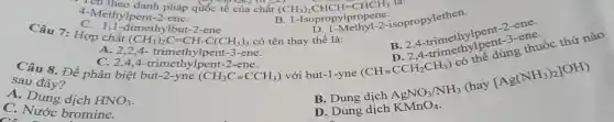 4...theo danh pháp quốc tế của chất (CH_(3))_(2)CHCH=CHCH_(3) là:
4-Methylpent-2-ene.
B. 1-Isopropylpropene
isopropylethen.
C. 1,1-dimethylbut-2-ene
(CH_(3))_(2)C=CH-C(CH_(3))_(3)
B. 24 trimethylporting ene
(CHequiv CCH_(2)CH_(3))
Câu 7: Hợp chất	có tên thay thể là:
sau đây?	với but-1-yne
B. 24 tomothylpenting the
A. 2,2,4-trimethylpent-3-ene.
(CH_(3)Cequiv CCH_(3))
C. 2,4,4-trimethylpent-2-ene.
[Ag(NH_(3))_(2)]OH)
A. Dung dịch HNO_(3)
AgNO_(3)/NH_(3)
(hay
C. Nước bromine.
D. Dung dịch KMnO_(4)