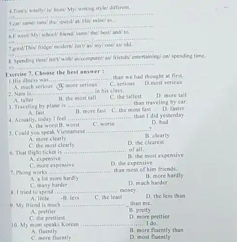 4.Tom's/ totally/ is/ from/My/ writing style/ different.
__ ......................................................................
at/ His/ mine/as
__
......................................................................
......................................................................
6.1/
friend/ same/ the/ best/
__
......................................................................
.........
7.good/This
modern/ isn'V as/ my/
__
8
time/ isn't/ with/ as/computer/as
on/
__ ..........
Exercise 7. Choose the best answer
1.His illness was ............ __ than we had thought at first.
A. much serious (B)more serious
C. serious
D.most serious
2. Nam is __ .............in his class.
C. the tallest
D. more tall
A. taller
B. the most tall
3. Traveling by plane is ...... __ than traveling by car.
D. faster
A. fast
B. more fast C the most fast
4. Actually, today I feel .............. __ than I did yesterday.
A. the worst B worst
C. worse
D. bad
5. Could you speak Vietnamese
__ ?
B. clearly
A. more clearly
C. the most clearly
D. the clearest
6. That flight ticket is ....... __ of all.
B. the most expensive
A. expensive
C. more expensive
D. the expensive
7. Phong works ...........
.... than most of him friends. __
A. a lot more hardly
B. more hardly
C. many harder
D. much harder
I tried to spend __ ...................................................................... .... money.
D. the less than
A. little
-B. less
C. the least
9. My friend is much ..........	than me. __
A. prettier
B. pretty
C. the prettiest
D. more prettier
10. My mom speaks Korean __ I do.
A. fluently
B. more fluently than
C. more fluently
D. most fluently