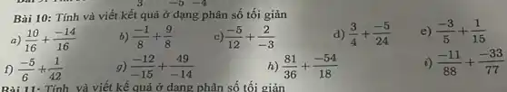 -5 -4
Bài 10:Tính và viết kết quả ở dạng phân số tối giản
d) (3)/(4)+(-5)/(24)
e) (-3)/(5)+(1)/(15)
a (10)/(16)+(-14)/(16)
) (-1)/(8)+(9)/(8)
(-5)/(12)+(2)/(-3)
f) (-5)/(6)+(1)/(42)
Bài 11: Tính và viết kế quả ở dạng phân số tối giản
g) (-12)/(-15)+(49)/(-14)
h) (81)/(36)+(-54)/(18)
i) (-11)/(88)+(-33)/(77)