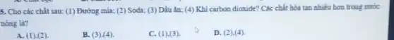 5. Cho các chất sau: (1) Đường mia; (2) Soda;(3) Dầu ǎn; (4)Khí carbon dioxide? Các chất hòa tan nhiều hơn trong nước
nóng là?
A. (1),(2)
B. (3),(4)
C. (1),(3)
D. (2).(4)