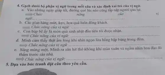 5. Dựa vào bức tranh đặt câu theo yêu cầu.
4. Gạch dưới bộ phận vị ngữ trong mỗi câu và xác định vai trò của vị ngữ.
a. Vào những ngày giáp tết, đường quê lúc nào cũng tấp nập người qua lại.
Chức
nǎng
của
ngữ: __
b. Các gian hàng mứt, kẹo, hoa quả luôn đông khách.
Chức nǎng của vị ngữ: __
c. Con búp bê ấy là món quà sinh nhật đầu tiên tôi được nhận.
.....) Chức nǎng của vị ngữ: .. __
d. Minh cảm thấy thật ấm lòng khi nhìn ngọn lửa hồng bập bùng trong đêm.
many Chức nǎng của vị ngữ..... __
e. Sáng mùng một,Minh ra sân hít thở không khí mùa xuân và ngắm nhìn hoa đào đỏ
thắm trước sân nhà.
man) Chức nǎng của vị ngữ. ...
__
vị