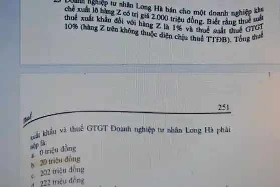 5 Doanh nghiệp tư nhân Long Hà bán cho một doanh nghiệp suất
chế xuất lô hàng Z có trị giá 2.000 triệu đồng. Biết rằng
thuế xuất khẩu đối với hàng Z là
1%  và thuế suất thuế GTGT 10% 
(hàng Z trên không thuộc diện chịu thuế TTĐB). Tổng thuế
xuất khẩu và thuế GTGT Doanh nghiệp tư nhân Long Hà phải
nộp là:
no o triệu đồng
b. 20 triệu đồng
c. 202 triệu đồng
d. 222 triệu đồng