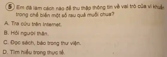 (5) Em đã làm cách nào để thu thập thông tin về vai trò của vi khuẩn
trong chế biến một số rau quả muối chua?
A. Tra cứu trên Internet.
B. Hỏi người thân.
C. Đọc sách báo trong thư viện.
D. Tìm hiểu trong thực tế.