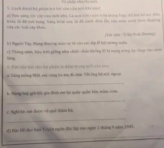 5. Gạch dưới bộ phận trả lời cho câu hỏi Khi nào?
a) Ban sáng, lộc cây vừa mới nhú.Lá non còn cuộn tròn trong búp, chi hơi hé nở. Đến
trưa, lá đã xoè tung. Sáng hôm sau lá đã xanh đậm lắn vào màu xanh binh thường
của các loài cây khác.
(Lộc nõn - Trần Hoài Dương)
b) Người Tày, Nùng thường múa sư tử vào các dịp lễ hội mừng xuân.
c) Tháng nǎm, bầu trời giống như chiếc chảo khổng lồ bị nung nóng úp chụp vào xóm
làng.
6. Đặt câu hỏi cho bộ phận in đậm trong mỗi câu sau:
a. Sáng mồng Một em cùng ba mẹ đi chúc Tết ông bà nội, ngoại.
__
b. Đúng bảy giờ tối, gia đình em lại quây quần bên mâm cơm.
__ ......................................................................
c. Nghỉ hè, em được về quê thǎm bà.
__ ..................................................................................
d) Bác Hồ đọc bản Tuyên ngôn độc lập vào ngày 2 tháng 9 nǎm 1945.
__