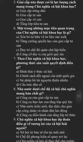 5. Giai cấp nào được coi là lực lượng cách
mạng trong Chủ nghĩa xã hội khoa học?
a) Giai i cấp nông dân
b) Giai cấp tư sản
c) Giai . cấp vô sản
d)Tầng lớp tiểu tư sản
6. Một trong những muc tiêu quan trọng
của Chủ nghĩa xã hội khoa học là gì?
a) Xóa bỏ tư hữu về tư liệu sản xuất
b)) Tǎng cường quyên lực của giai cập tư
sản
c) Duy trì chế đô quân chủ lập hiến
d)Củng cố địa v1 của giới quý tộc
7 . Theo Chủ nghĩa xã hôi khoa học,
phương thức sản xuất quyết định điều
gì?
a)Hình thái ý thức xã hội
b)Chính sách đối ngoại của một quốc gia
c) Sư phân bố tài nguyên thiên nhiên
d) Cấu . trúc dân số
8. Nhà nước dưới chế độ xã hội chủ nghĩa
mang bản chất gì?
a) Cô ng cụ của giai cấp tư sản
b)Công cụ bao lực của tầng lớp quý tốc
c) Nhà nước kiểu mới.đai diện cho giai
cấp công : nhân và nhân dân lao động
d) Công cụ điều hành của tầng lớp trí ( thức
9.. Chủ nghĩa xã hội khoa học dự đoán
điều gì về tương : lai của xã hội loài
người?
a) Xã hội tư bản sẽ tồn tại mãi mãi
b) Chế đô phong kiến sẽ quay trở lai
c) Chủ nghĩa xã hội sẽ thay thế chủ nghĩa