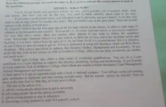 5. A. head
Read the following passage and mark the letter A, B, C or D to indicate the correct answer to each of
the questions.
SIXTEEN - WHAT NOW?
You're 16 and finally you can leave school!By now, you're probably sick of teachers, desks,tests
and exams. But don't just run for the exit.You need to think carefully about what to do next.
If you want a professiona I career, you will need to go to university and get a degree To do that, you
need to stay at high school for another two years. But you needn't stay at the same place. There are several
options in the district of North acre.
St. Leopold's School has the best pass rate of all the high schools in the district.It offers a wide range of
subjects in the humanities and sciences St Leopold's is, of course, a private school so may be too expensive
for you.But don 't worry, there are several other options if you want to follow the academic
route. Knowledge Grammar School is a state school, so there are no fees, and it has excellent tuition and
facilities. It is a boys' school from the ages of 11-16 but from 16-18 it is co-educational But it is selective,
so you'll have to pass an exam to get in. If you're interested in going into Business, check out Wyle River
Academy. This school specialises in subjects like Business Studies , Management and Economics. If you
prefer the arts, look at the courses on offer at Northacre College. Here you can study woodwork, art,textiles
and much more.
North acre College also offers a wide range of vocational qualifications. You can do a 1-year
certificate or a 2-year diploma in subjects like electrics, plumbing , roofing and hairdressing . If you'd prefer
to work outdoors, look at Milldown College where there are courses in Farm Mechanics.Land Management,
Animal Managemen and much more.
A final option is to get an apprenticeship with a local or national company. You will get on-the-job training,
gain certificates or diplomas and start earning straight away But be warned - places are limited! Find out
more at the Jobs Fair on 26th May at North acre College.
1. The aim of the article is to... __
A. advise young people about how to get to university
B. tell young people about the options available.
C. advise young people to stay in education.
D. Encourage young students to enter St Leopold's school.