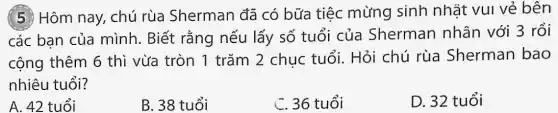 (5) Hôm nay, chú rùa Sherman đã có bữa tiệc mừng sinh nhật vui vẻ bên
các ban của mình. Biết rằng nếu lấy số tuổi của Sherman nhân với 3 rồi
cộng thêm 6 thì vừa tròn 1 trǎm 2 chuc tuổi. Hỏi chú rùa Sherman bao
nhiêu tuổi?
A. 42 tuổi
B. 38 tuổi
C. 36 tuổi
D. 32 tuổi