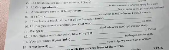 5. If I finish the test in fifteen minutes.I (have) __ a drink.
6. If Kate (graduate)
__
in the summer, would she apply for a job?
7. Anna always says no if Jenny (invite)
__
her to come to the party on the weekend
8. If I (find)
__
a stranger in my bedroom, I would scream.
9. If we leave a block of ice out of the freezer, it (melt)
__
10. Unless you practice enough, you (not win)
__
the race
12. If the flights were canceled, how (they/get)
__
to Cairo?
11. We (get)
__
tired when we don't get enough sleep.
13. You get water if you (mix)
__
hydrogen and oxygen.
14. If we (need)
__
your help, we would let you know.
someos with the correct form of the words.