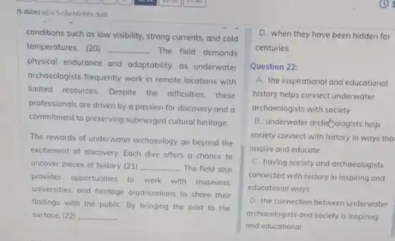 (5 điém) góm 5 cou hỏi bên duôi
conditions such as low visibility, strong currents, and cold
temperatures. (20) __ The field demands
physical endurance and adaptability, as underwater
archaeologists frequently work in remote locations with
limited resources. Despite the difficulties,these
professionals are driven by a passion for discovery and a
commitment to preserving submerged cultural heritage.
The rewards of underwater archaeology go beyond the
excitement of discovery. Each dive offers a chance to
uncover pieces of history (21) __ The field also
provides opportunities to work with museums.
universities, and heritage organizations to share their
findings with the publiC.By bringing the past to the
surface, (22) __
D. when they have been hidden for
centuries
Question 22:
A. the inspirational and educational
history helps connect underwater
archaeologists with society
B. underwater archéDologists help
society connect with history in ways tha
inspire and educate
C. having society and archaeologists
connected with history in inspiring and
educational ways
D. the connection between underwater
archaeologists and society is inspiring
and educational