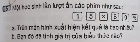 (5) Một học sinh lần lượt ấn các phim như sau:
1] [5] [x] [0] [0]
a. Trên màn hình xuất hiện kết quả là bao nhiêu?
b. Bạn đó đã tính giá trị của biểu thức nào?