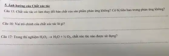 5. Ảnh hưỡng của Chất xúc tác
Câu 15: Chất xúc tác có làm thay đổi bản chất của sản phẩm phản ứng không? Có bị tiêu hao trong phản ứng không?
__
Câu 16: Vai trò chính của chất xúc tác là gì?
__
......................................................................
Câu 17: Trong thí nghiệm H_(2)O_(2)arrow H_(2)O+1/2O_(2) chất xúc tác nào được sử dụng?
__