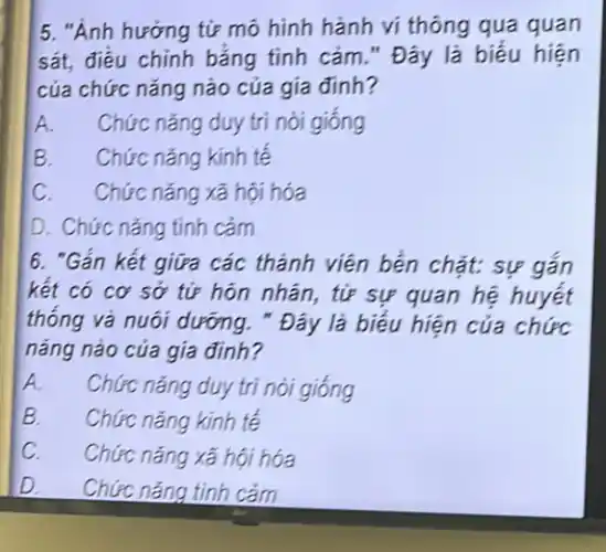 5. "Ảnh hưởng tử mô hình hành vi thông qua quan sát, điều chỉnh bằng tỉnh cảm." Đây là biểu hiện của chức năng nào của gia đỉnh?
A. Chức năng duy trì nòi giống
B. Chức năng kinh tế
C. Chức năng xã hội hóa
D. Chức năng tinh cảm
6. "Gắn kết giữa các thành viên bển chặt: sự gắn kết có cơ sở tứ hôn nhân, tứ sự quan hệ huyết thống và nuôi dưỡng. " Đây là biểu hiện của chức năng nào của gia đỉnh?
A. Chức năng duy trì nỏi giống
B. Chức năng kinh tế
C. Chức năng xã hội hóa
D. Chức năng tinh cảm