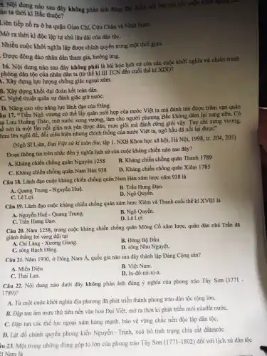 5. Nội dung nào sau đây không phản ánh đúng đặc điểm nối bật của các cuộc khởi nghĩa
lân ta thời kì Bắc thuộc?
Liên tiếp nổ ra ở ba quận Giao Chi, Cửu Chân và Nhật Nam.
Mở ra thời kì độc lập tự chủ lâu dài của dân tộC.
Nhiều cuộc khởi nghĩa lập được chính quyền trong một thời gian.
. Được đông đảo nhân dân tham gia, hưởng ứng.
16. Nội dung nào sau đây không phải là bài học lịch sử của các cuộc khởi nghĩa và chiến tranh
phóng dân tộc của nhân dân ta (từ thế kỉ III TCN đến cuối thế kỉ XIX)?
1. Xây dựng lực lượng chống giặc ngoại xâm.
B. Xây dựng khối đại đoàn kết toàn dân.
C. Nghệ thuật quân sự đánh giặc giữ nướC.
D. Nâng cao sức nǎng lực lãnh đạo của Đảng.
âu 17. "Tiền Ngô vương có thể lấy quân mới họp của nước Việt ta mà đánh tan được trǎm vạn quân
ia Lưu Hoằng Tháo,mở nước xưng vương.làm cho người phương Bắc không dámi lại sang nữa. Có
lễ nói là một lần nổi giận mà yên được dân, mưu giỏi mà đánh cũng giòi vậy. Tuy chỉ xưng vương,
hưa lên ngôi đế,đổi niên hiệu nhưng chính thống của nước Việt ta, ngõ hầu đã nối lại được"
(Ngô Sĩ Liên, Đại Việt sử kí toàn thư,tập 1. NXB Khoa học xã hội, Hà Nội,1998, tr. 204, 205)
Đoạn thông tin trên nhắc đến ý nghĩa lịch sử của cuộc kháng chiến nào sau đây?
A. Kháng chiến chống quân Nguyên 1258
B. Kháng chiến chống quân Thanh 1789
C. Kháng chiến chống quân Nam Hán 938
D. Kháng chiến chống quân Xiêm 1785
Câu 18. Lãnh đạo cuộc kháng chiến chống quân Nam Hán xâm lược nǎm 938 là
A. Quang Trung - Nguyễn Huệ
B. Trần Hưng Đạo.
C. Lê Lợi.
D. Ngô Quyền.
Câu 19. Lãnh đạo cuộc kháng chiến chống quân xâm lược Xiêm và Thanh cuối thế kỉ XVIII là
A. Nguyễn Huệ - Quang Trung.
B. Ngô Quyền.
C. Trần Hưng Đạo.
D. Lê Lợi.
Câu 20. Nǎm 1258,, trong cuộc kháng chiến chống quân Mông Cổ xâm lược, quân dân nhà Trần đã
giành thẳng lợi vang dội tại
A. Chi Lǎng - Xương Giang.
B. Đông Bộ Đầu.
C. sông Bạch Đằng.
D. sông Như Nguyệt.
Câu 21. Nǎm 1930,ở Đông Nam Á, quốc gia nào sau đây thành lập Đảng Cộng sản?
A. Miến Điện
B. Việt Nam.
C. Thái Lan.
D. In-đô-nê-xi-a.
Câu 22. Nội dung nào dưới đây không phản ánh đúng ý nghĩa của phong trào Tây Sơn (1771 -
1789)?
A. Từ một cuộc khởi nghĩa địa phương đã phát triển thành phong trào dân tộc rộng lớn.
B. Đập tan âm mưu thủ tiêu nền vǎn hoá Đại Việt, mở ra thời kì phát triển mới củađất nướC.
C. Đập tan các thế lực ngoại xâm hùng mạnh, bảo vệ vững chắc nền độc lập dân tộC.
D. Lật đổ chính quyền phong kiến Nguyễn - Trịnh,xoá bỏ tình trạng chia cắt đấtnướC.
iu 23. Một trong những đóng góp to lớn của phong trào Tây Sơn
(1771-1802) đối với lịch sử dân tộc
êt Nam là