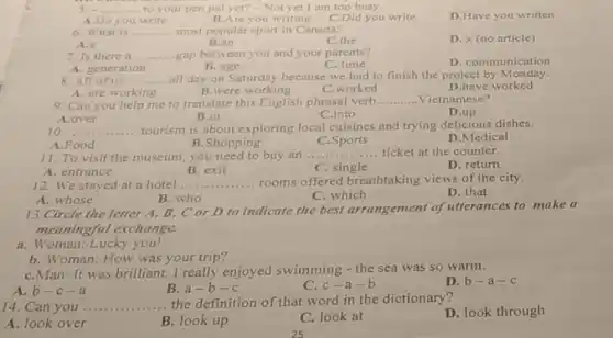 5. a __ to your pen pal yet?-Not yet I am too busy.
A.Do you write
C.Did you write
D.Have you written
B.Are you writing
6. What is __ most popular sport in Canada?
A.a
B.an
C.the
D. x (no article)
7. Is there a __ gap between you and your parents?
D. communication
A. generation
B. age
8. All of us __
all day on Saturday because we had to finish the project by Monday.
B.were working
C.worked
D.have worked
A. are wo working
9. Can you help me to translate this English phrasal verb
__ ..Vietnamese?
B.in
D.up
A.over
C.into
10. __ tourism is about exploring local cuisines and trying delicious dishes.
A.Food
B.Shopping
C.Sports
D.Medical
11. To visit the museum, you need to buy an .. __ ticket at the counter.
A. entrance
B. exit
C. single
D. return
12. We stayed at a hotel __ rooms offered breathtaking views of the city.
D. that
B. who
C. which
A. whose
13.Circle the letter A, B, C or D to indicate the best arrangement of utterances to make a
meaningful exchange.
a. Woman: Lucky you!
b. Woman: How was your trip?
C.Man: It was brilliant.I really enjoyed swimming - the sea was so warm.
A. b-c-a
B.a-b-c
C. c-a-b
D. b-a-c
14. Can you __ the definition of that word in the dictionary?
D. look through
A. look over
B. look up
C. look at