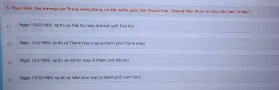 5. Thực hiện chủ trương của Trung ương Đảng, Lễ kết nghĩa giữa tinh Thanh Hóa - Quảng Nam được tổ chức khi nào? ở đâu?
Ngày 13/02/1960 tại thị xã Tam Kỳ (nay là thành phố Tam Kỳ)
Ngày 12/3/1960 tai thi xã Thanh Hóa (nay là thành phố Thanh Hóa)
Ngày 12/3/1960 tại thị xã Hội An (nay là thành phố Hội An)
Ngày 13/02/1960, tại thị xã Sầm Sơn (nay là thành phố Sầm Sơn)