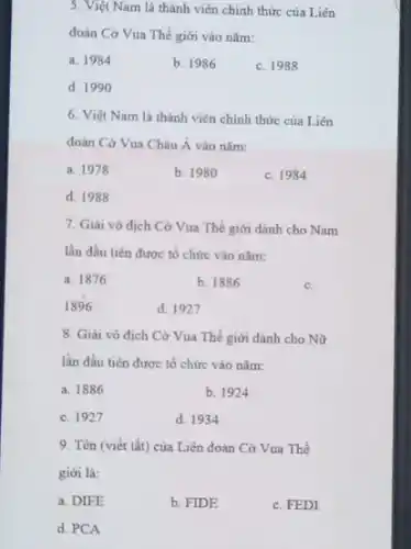 5. Việt Nam là thành viên chính thức của Liên
đoàn Cờ Vua Thế giới vào nǎm:
a. 1984
b. 1986
c. 1988
d. 1990
6. Việt Nam là thành viên chính thức của Liên
đoàn Cờ Vua Châu Á vào nǎm:
a. 1978
b. 1980
c. 1984
d. 1988
7. Giải vô dịch Cờ Vua Thế giới dành cho Nam
lần đầu tiên được tổ chức vào nǎm:
a. 1876
b. 1886
c.
1896
d. 1927
8. Giai vô địch Cờ Vua Thế giới dành cho Nữ
lần đầu tiên được tổ chức vào nǎm:
a. 1886
b. 1924
c. 1927
d. 1934
9. Tên (viết tắt)của Liên đoàn Cờ Vua Thế
giới là:
a. DIFE
b. FIDE
c. FEDI
d. PCA