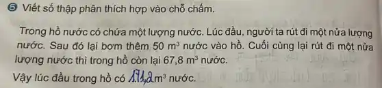 (5) Viết số thập phân thích hợp vào chỗ chấm.
Trong hồ nước có chứa một lượng nước. Lúc đầu , người ta rút đi một nửa lượng
nước. Sau đó lại bơm thêm 50m^3 nước vào hồ . Cuối cùng lại rút đi một nửa
lượng nước thì trong hồ còn lại 67,8m^3 nước.
Vậy lúc đầu trong hồ có 1.11,2m^3 nước.