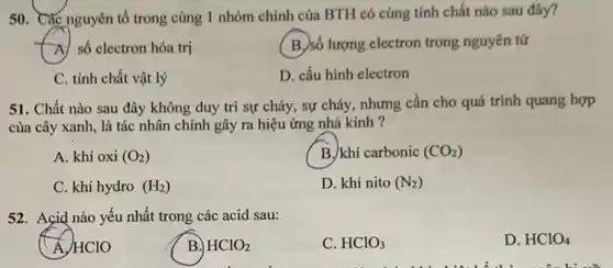 50. Các nguyên tố trong cùng 1 nhóm chính của BTH có cùng tính chất nào sau đây?
A) số electron hóa trị
(B.)số lượng electron trong nguyên tử
C. tính chất vật lý
D. cấu hình electron
51. Chất nào sau đây không duy trì sự cháy, sự cháy,nhưng cần cho quá trình quang hợp
của cây xanh, là tác nhân chính gây ra hiệu ứng nhà kinh ?
A. khí oxi (O_(2))
B. khí carbonic (CO_(2))
C. khí hydro (H_(2))
D. khí nito (N_(2))
52. Acid nào yếu nhất trong các acid sau:
Á HClO
B. HClO_(2)
C. HClO_(3)
D. HClO_(4)