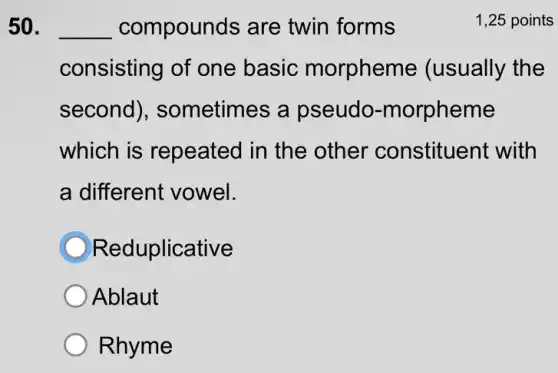 50. __ compounds are twin forms	1,25 points
consisting of one basic morpheme (usually the
second), sometimes a pseudo -morpheme
which is repeated in the other constituent with
a different vowel.
Reduplicative
Ablaut
Rhyme