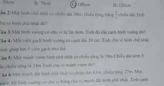 .50cm
B. 70cm
(C) 100cm
D. 120cm
âu 2:Một hình chữ nhật có chiều dài 36m, chiều rộng bằng (1)/(3) chiều dài.Tính
hu vi hình chữ nhật đó?
Câu 3:Một hình vuông có chu vi là 2m 4cm. Tính độ dài cạnh hình vuông đó?
Câu 4: Mỗi viên gạch hình vuông có canh dài 30 cm . Tính chu vi hình chữ nhật
Câu 5: Một mảnh vườn hình chữ nhật có chiều rộng là 19m.Chiều dài kém 3
ân chiều rộng là 24m.Tính chu vi mảnh vườn đó?
Câu 6:Một mảnh đất hình chữ nhật có chiều dài 63m , chiều rộng 27m Một
nảnh đất hình vuông có chu vi bằng chu vi mảnh đất hình chữ nhật.. Tính cạnh