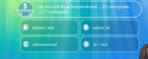 5
10
Ha Noi will have temperatures __ 23 centigrade
27 centigrade.
A before/ and
when/ to
C between/and
D at / and