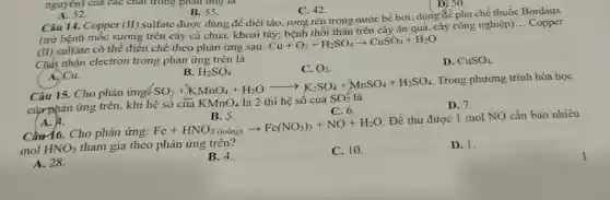 A. 52.
nguyên) của các chất trong phản ứng là
B. 55.
C. 42.
Câu 14. Copper (II)
sulfate được dùng để diệt tảo , rong rêu trong nước bể bơi;dùng đề pha chế thuốc Bordaux
(trừ bệnh mốc sương trên cây cà chua, khoai tây; bệnh thối thân trên cây ǎn quả, cây công nghiệp).
__ Copper
(II) sulfate có thể điều chế theo phản ứng sau:
Cu+O_(2)+H_(2)SO_(4)arrow CuSO_(4)+H_(2)O
Chất nhận electron trong phản ứng trên là
C. O_(2)
D. CuSO_(4)
A. Cu.
B. H_(2)SO_(4)
Trong phương trình hóa học
Câu 15. Cho phản
của phản ứng trên, khi h
SO_(2)+HKnO_(4)+H_(2)Oarrow K_(2)SO_(4)+MnSO_(4)+H_(2)SO_(4) acute (e)sacute (hat (o))cacute (a)hat (a)KMnO_(4)lgrave (a)2thgrave (hat (e))
D. 7.
A. 4.
B. 5.
C. 6.
Câu 16. Cho phản ứng:
Fe+HNO_(3)(lohat (a)ng)arrow Fe(NO_(3))_(3)+NO+H_(2)O
. Để thu được 1 mol NO cần bao nhiêu
mol HNO_(3)
tham gia theo phản ứng trên?
A. 28.
B. 4.
C. 10.
D. 1.