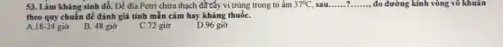 53. Làm kháng sinh đồ. Để đĩa Petri chứa thạch đầ cây vi trùng trong tủ ẩm 37^circ C, sau __ __ đo đường kính vòng vô khuân
theo quy chuẩn để đánh giá tính mẫn cảm hay kháng thuốC.
A 18-24
giờ B. 48 giờ
C. 72 giờ
D.96 giờ