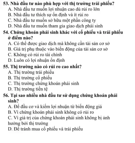 53. Nhà đầu tư nào phù hợp với thị trường trái phiếu?
A. Nhà đầu tư muốn lợi nhuận cao dù rủi ro lớn
B. Nhà đầu tư thích sự ổn định và ít rủi ro
C. Nhà đầu tư muôn sở hữu một phân công ty
D. Nhà đầu tư muốn tham gia giao dịch phái sinh
54. Chứng khoán phái sinh khác với cổ phiếu và trái phiếu
ở điểm nào?
A. Có thể được giao dịch mà không cần tài sản cơ sở
B. Giá trị phụ thuộc vào biến động của tài sản cơ sở
C. Không có rủi ro tài chính
D. Luôn có lợi nhuận ổn định
55. Thị trường nào có rủi ro cao nhất?
A. Thị trường trái phiếu
B. Thị trường cổ phiêu
C. Thị trường chứng khoán phái sinh
D. Thị trường tiền tê
56. Tai sao nhiều nhà đầu tư sử dụng chứng khoán phái
sinh?
A. Để đầu cơ và kiếm lợi nhuận từ biến động giá
B. Vì chứng khoán phái sinh không có rủi ro
C. Vì giá trị của chứng khoán phải sinh không bị ảnh
hưởng bởi thị trường
D. Để tránh mua cổ phiếu và trái phiếu