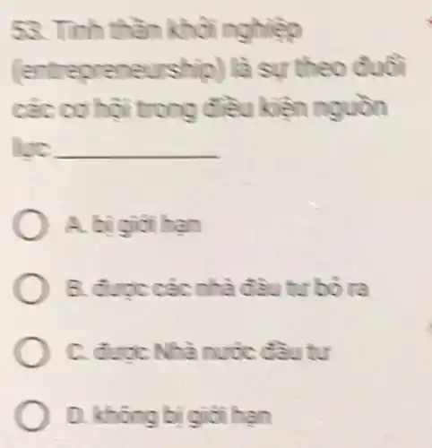 53. Tính thần khỏi nghiệp
epreneurship ) là sự theo đuổi
các cơ hội trong điều kiền nguồn
luc __
A. bigioi han
B. được các nhà đầu tư bố ra
C. duoc Nhà nước đầu tư
D. không bi giỏi han