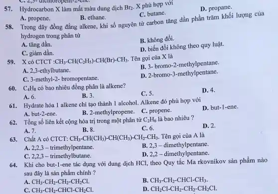 57. Hydrocarbon X làm mất màu dung dịch Br_(2)
X phù hợp với
D. propane.
A. propene.
B. ethane.
C. butane.
58. Trong dãy đồng đẳng alkene,khi số nguyên tử carbon tǎng dần phần trǎm khối lượng của
hydrogen trong phân tử
A. tǎng dần.
B. không đổi.
C. giảm dần.
D. biến đổi không theo quy luật.
59. X có CTCT: CH_(3)-CH(C_(2)H_(5))-CH(Br)-CH_(3)
. Tên gọi của X là
A. 2,3-ethylbutane.
B. 3- bromo-2 -methylpentane.
C. 3-methyl -2- bromopentane.
D. 2-bromo -3-methylpentane.
60. C_(4)H_(8) có bao nhiêu đồng phân là alkene?
C. 5.
D. 4.
A. 6.
B. 3.
61. Hydrate hóa 1 alkene chỉ tạo thành 1 alcohol. Alkene đó phù hợp với
D. but-1-ene.
A. but-2-ene.
B. 2-methylpropene.C. propene.
62. Tổng số liên kết cộng hóa trị trong một phân tử C_(2)H_(6) là bao nhiêu ?
D. 2.
A. 7.
B. 8.
C. 6.
63. Chất A có CTCT: CH_(3)-CH(CH_(3))-CH(CH_(3))-CH_(2)-CH_(3) . Tên gọi của A là
A. 2,2,3 - trimethylpentane.
B. 2,3 -dimethy lpentane.
C. 2.2.3 -trimethylbutane.
D. 2,2 -dimethylpentane.
64. Khi cho but-1-ene tác dụng với dung dịch HCl, theo Quy tắc Ma rkovnikov sản phẩm nào
sau đây là sản phẩm chính ?
A CH_(3)-CH_(2)-CH_(2)-CH_(2)Cl.
B CH_(3)-CH_(2)-CHCl-CH_(3)
CH_(3)-CH_(2)-CHCl-CH_(2)Cl.
D CH_(2)Cl-CH_(2)-CH_(2)-CH_(2)Cl