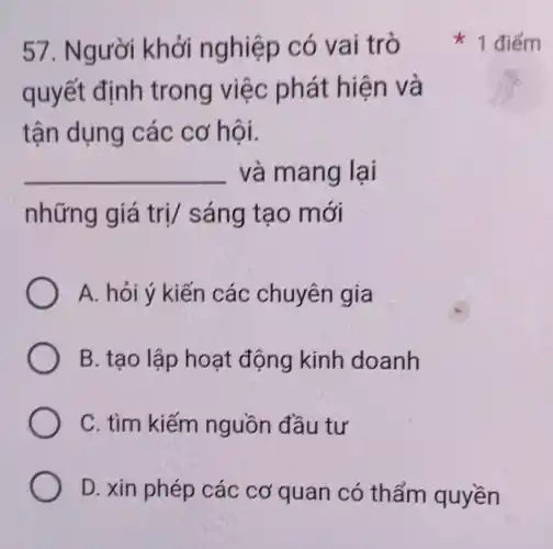 57. Người khởi nghiệp có vai trò
quyết định trong việc phát hiện và
tận dụng các cơ hội.
__ và mang lai
những giá trị/ sáng tạo mới
A. hỏi ý kiến các chuyên gia
B. tạo lập hoạt động kinh doanh
C. tìm kiếm nguồn đầu tư
D. xin phép các cơ quan có thẩm quyền
1 điểm