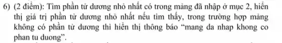 6) (2 điểm): Tìm phân tử dương nhỏ nhất có trong mảng đã nhập ở mục 2, hiến
thị giá trị phân tử dương nhỏ nhật nêu tìm thấy, trong trường hợp mảng
không có phần tử dương thì hiển thị thông báo "mang da nhap khong co
phan tu duong".