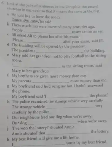 6 Look at the pairs of sentences below Complete the second
sentence in each pair so that it means the same as the first.
a He told her to leave the room.
leave the room,he said.
b These machines were invented many centuries ago.
People __ many centuries ago.
c Jill asked Ali to phone her after his exam.
'Please
__ after your exam," said Jill.
d The building will be opened by the president.
The president __ the building
e Mary told her grandson not to play football I in the sitting
room.
c
__ in the sitting room.said
Mary to her grandson.
f My brothers are given more money than me.
My parents __ more money than me.
g My boyfriend said he'd rung me but I hadn't answered
the phone.
My boyfriend said'T __ the phone.
h The police examined the strange vehicle very carefully.
The strange vehicle __ very
carefully by the police.
i Our neighbours feed our dog when we're away.
Our dog __ when we're away.
j. "I've won the lottery!shouted Annie.
Annie shouted that __ the lottery.
k My best friend will give me a lift home.
I __
home by my best friend.